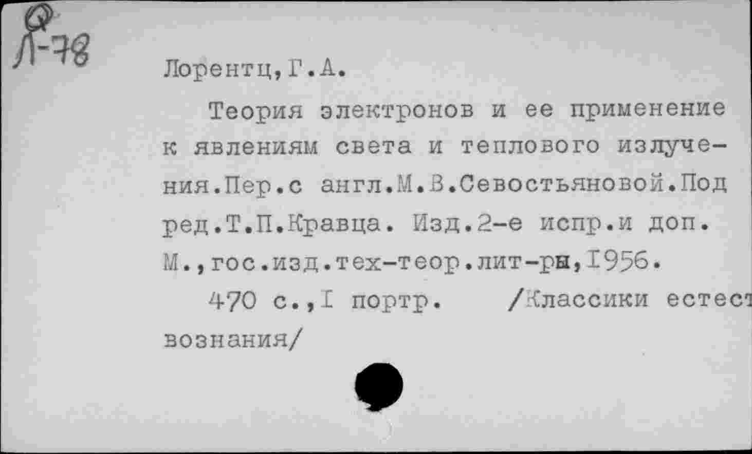 ﻿Лорентц,Г.А.
Теория электронов и ее применение к явлениям света и теплового излучения. Пер. с англ.М.В.Севостьяновой.Под ред.Т.П.Кравца. Изд.2-е испр.и доп. М.,гос.изд.тех-теор.лит-ры,1956.
4?0 с.,1 портр. /Классики естес*! вознания/